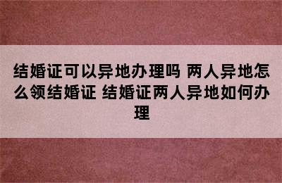 结婚证可以异地办理吗 两人异地怎么领结婚证 结婚证两人异地如何办理